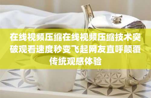 在线视频压缩在线视频压缩技术突破观看速度秒变飞起网友直呼颠覆传统观感体验
