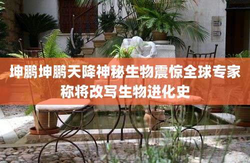 坤鹏坤鹏天降神秘生物震惊全球专家称将改写生物进化史