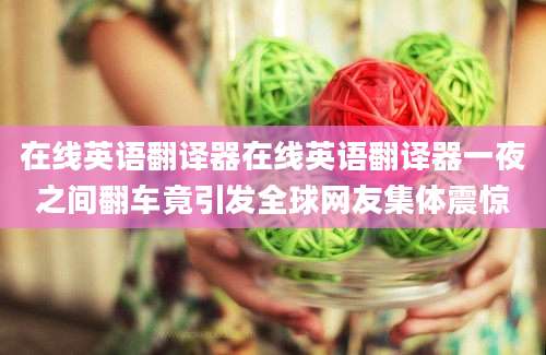 在线英语翻译器在线英语翻译器一夜之间翻车竟引发全球网友集体震惊