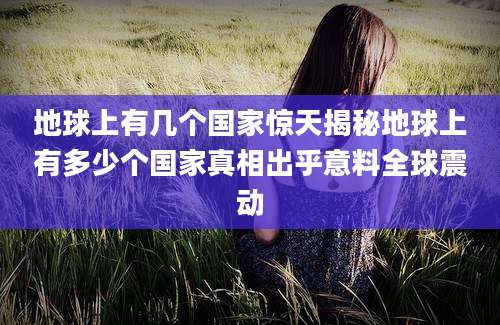 地球上有几个国家惊天揭秘地球上有多少个国家真相出乎意料全球震动