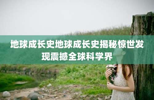 地球成长史地球成长史揭秘惊世发现震撼全球科学界