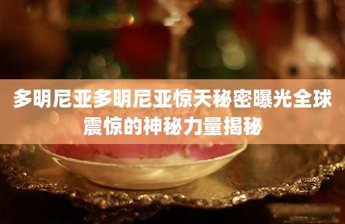 多明尼亚多明尼亚惊天秘密曝光全球震惊的神秘力量揭秘