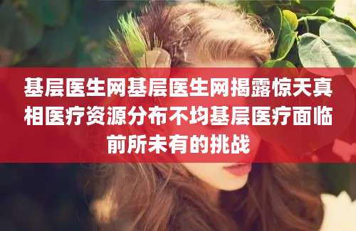基层医生网基层医生网揭露惊天真相医疗资源分布不均基层医疗面临前所未有的挑战