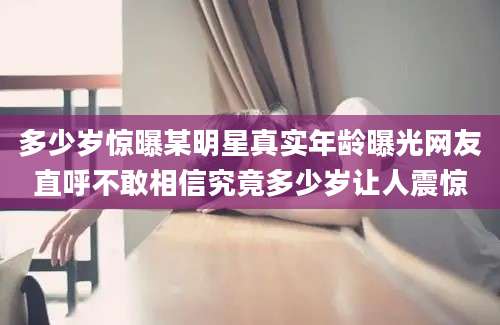 多少岁惊曝某明星真实年龄曝光网友直呼不敢相信究竟多少岁让人震惊