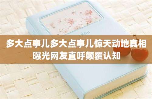 多大点事儿多大点事儿惊天动地真相曝光网友直呼颠覆认知