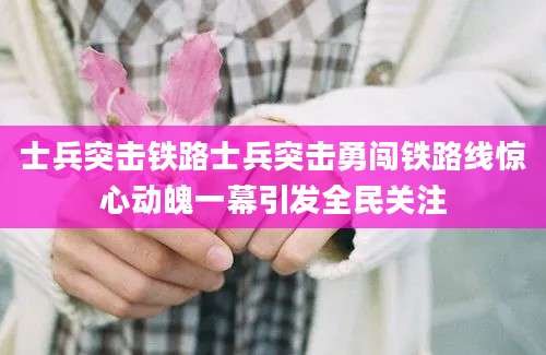 士兵突击铁路士兵突击勇闯铁路线惊心动魄一幕引发全民关注