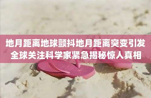 地月距离地球颤抖地月距离突变引发全球关注科学家紧急揭秘惊人真相