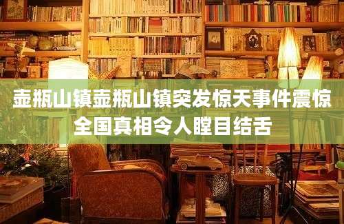 壶瓶山镇壶瓶山镇突发惊天事件震惊全国真相令人瞠目结舌