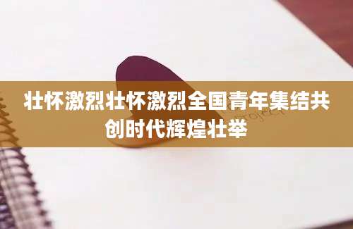 壮怀激烈壮怀激烈全国青年集结共创时代辉煌壮举
