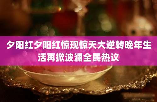 夕阳红夕阳红惊现惊天大逆转晚年生活再掀波澜全民热议