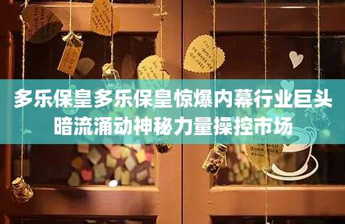 多乐保皇多乐保皇惊爆内幕行业巨头暗流涌动神秘力量操控市场