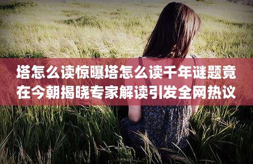 塔怎么读惊曝塔怎么读千年谜题竟在今朝揭晓专家解读引发全网热议
