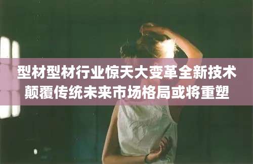 型材型材行业惊天大变革全新技术颠覆传统未来市场格局或将重塑