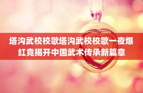塔沟武校校歌塔沟武校校歌一夜爆红竟揭开中国武术传承新篇章