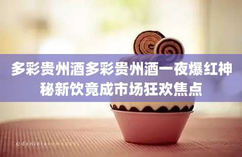 多彩贵州酒多彩贵州酒一夜爆红神秘新饮竟成市场狂欢焦点