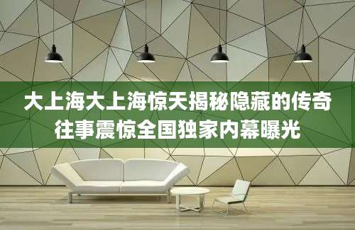 大上海大上海惊天揭秘隐藏的传奇往事震惊全国独家内幕曝光