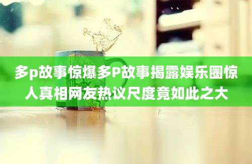 多p故事惊爆多P故事揭露娱乐圈惊人真相网友热议尺度竟如此之大
