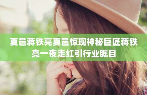 夏邑蒋铁亮夏邑惊现神秘巨匠蒋铁亮一夜走红引行业瞩目