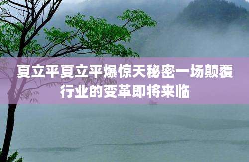夏立平夏立平爆惊天秘密一场颠覆行业的变革即将来临