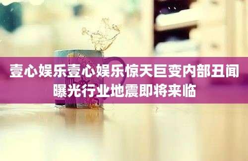 壹心娱乐壹心娱乐惊天巨变内部丑闻曝光行业地震即将来临