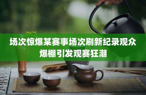 场次惊爆某赛事场次刷新纪录观众爆棚引发观赛狂潮
