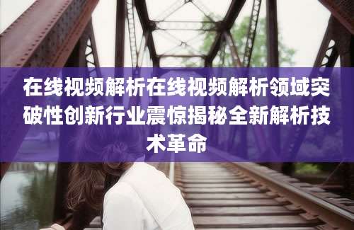 在线视频解析在线视频解析领域突破性创新行业震惊揭秘全新解析技术革命