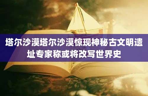 塔尔沙漠塔尔沙漠惊现神秘古文明遗址专家称或将改写世界史