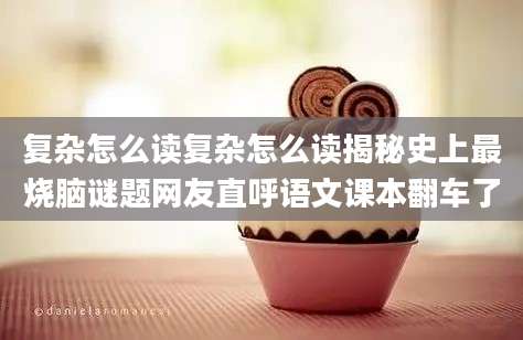 复杂怎么读复杂怎么读揭秘史上最烧脑谜题网友直呼语文课本翻车了