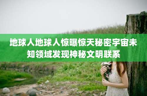 地球人地球人惊曝惊天秘密宇宙未知领域发现神秘文明联系