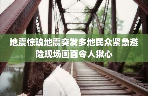 地震惊魂地震突发多地民众紧急避险现场画面令人揪心