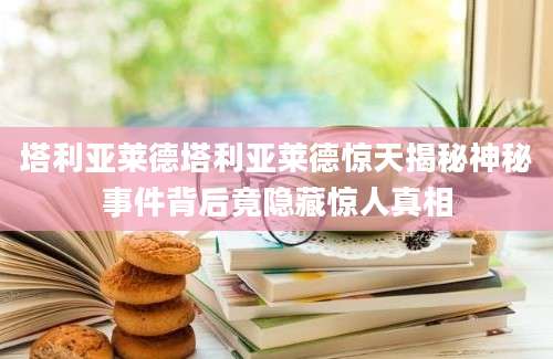 塔利亚莱德塔利亚莱德惊天揭秘神秘事件背后竟隐藏惊人真相