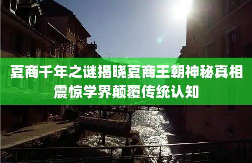 夏商千年之谜揭晓夏商王朝神秘真相震惊学界颠覆传统认知