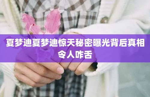 夏梦迪夏梦迪惊天秘密曝光背后真相令人咋舌