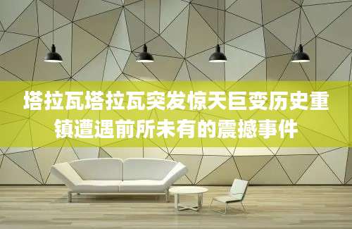 塔拉瓦塔拉瓦突发惊天巨变历史重镇遭遇前所未有的震撼事件