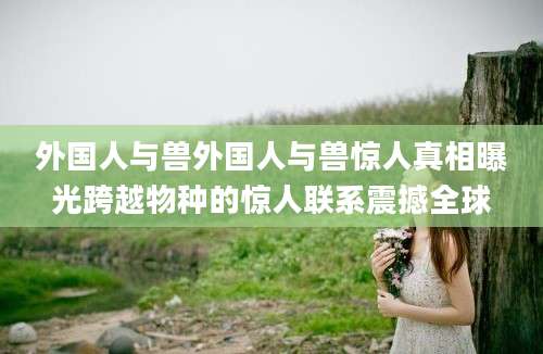 外国人与兽外国人与兽惊人真相曝光跨越物种的惊人联系震撼全球