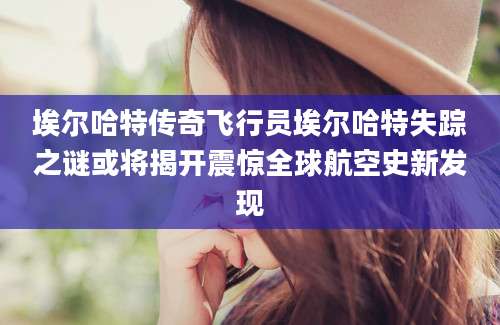 埃尔哈特传奇飞行员埃尔哈特失踪之谜或将揭开震惊全球航空史新发现