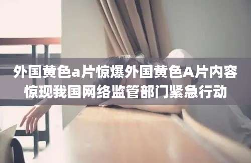 外国黄色a片惊爆外国黄色A片内容惊现我国网络监管部门紧急行动