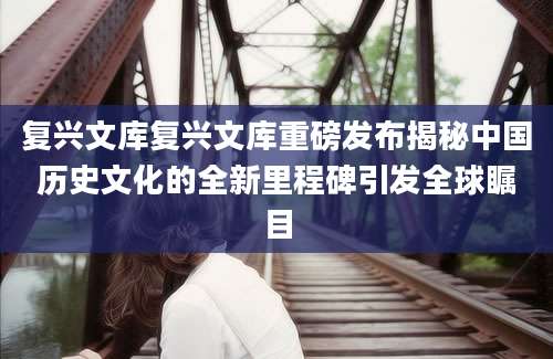 复兴文库复兴文库重磅发布揭秘中国历史文化的全新里程碑引发全球瞩目