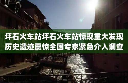 坪石火车站坪石火车站惊现重大发现历史遗迹震惊全国专家紧急介入调查