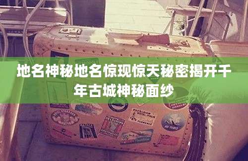 地名神秘地名惊现惊天秘密揭开千年古城神秘面纱