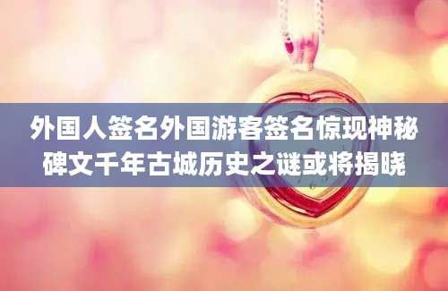 外国人签名外国游客签名惊现神秘碑文千年古城历史之谜或将揭晓