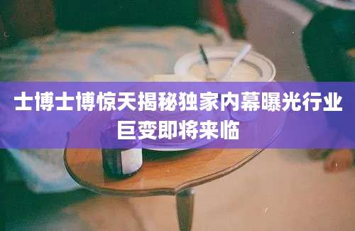 士博士博惊天揭秘独家内幕曝光行业巨变即将来临