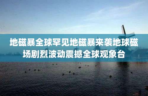 地磁暴全球罕见地磁暴来袭地球磁场剧烈波动震撼全球观象台