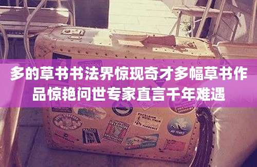 多的草书书法界惊现奇才多幅草书作品惊艳问世专家直言千年难遇