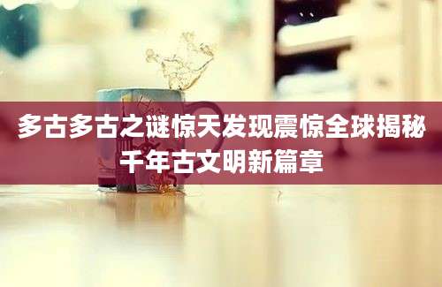 多古多古之谜惊天发现震惊全球揭秘千年古文明新篇章