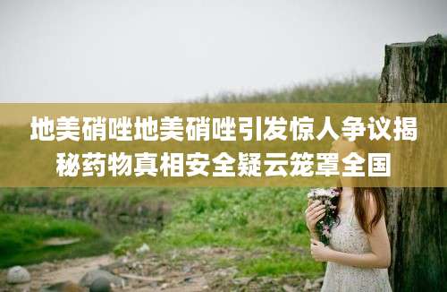 地美硝唑地美硝唑引发惊人争议揭秘药物真相安全疑云笼罩全国