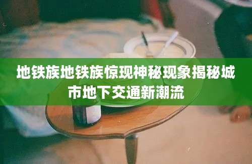 地铁族地铁族惊现神秘现象揭秘城市地下交通新潮流