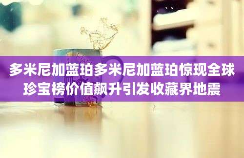 多米尼加蓝珀多米尼加蓝珀惊现全球珍宝榜价值飙升引发收藏界地震