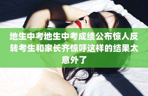 地生中考地生中考成绩公布惊人反转考生和家长齐惊呼这样的结果太意外了