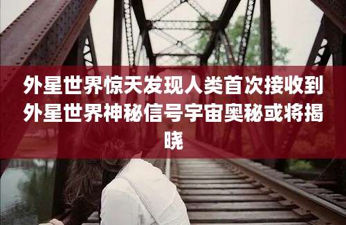 外星世界惊天发现人类首次接收到外星世界神秘信号宇宙奥秘或将揭晓